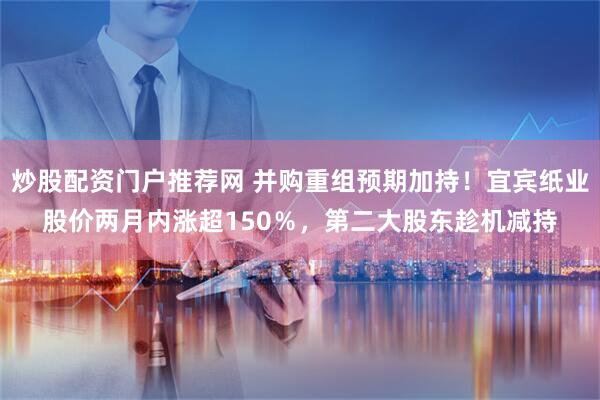 炒股配资门户推荐网 并购重组预期加持！宜宾纸业股价两月内涨超150％，第二大股东趁机减持