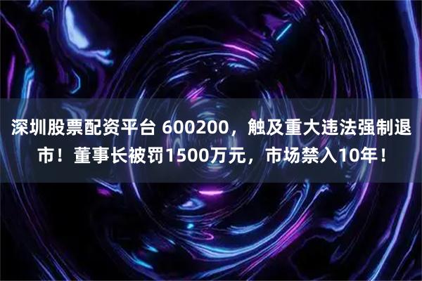 深圳股票配资平台 600200，触及重大违法强制退市！董事长被罚1500万元，市场禁入10年！