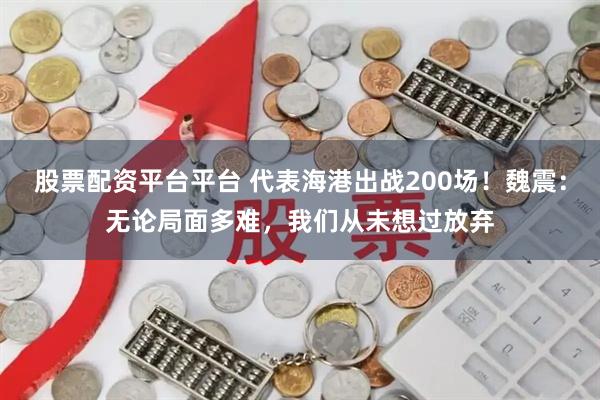 股票配资平台平台 代表海港出战200场！魏震：无论局面多难，我们从未想过放弃