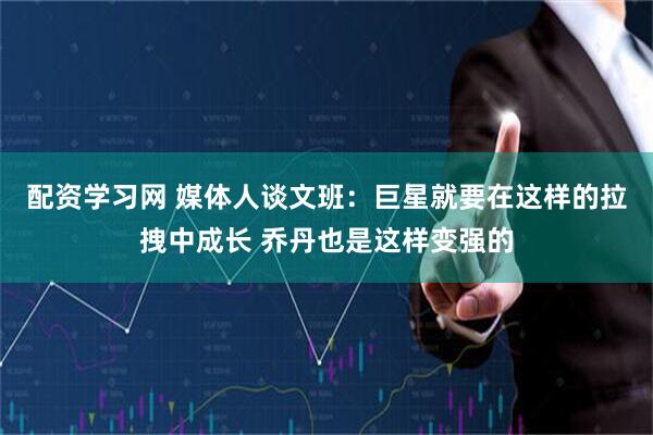 配资学习网 媒体人谈文班：巨星就要在这样的拉拽中成长 乔丹也是这样变强的