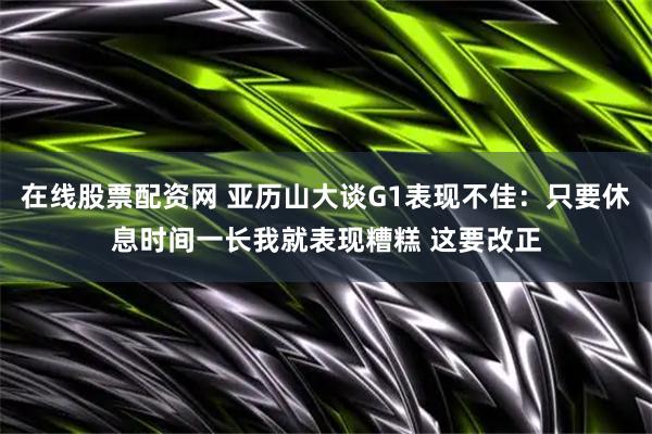在线股票配资网 亚历山大谈G1表现不佳：只要休息时间一长我就表现糟糕 这要改正