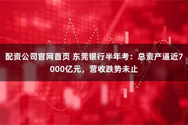 配资公司官网首页 东莞银行半年考：总资产逼近7000亿元，营收跌势未止