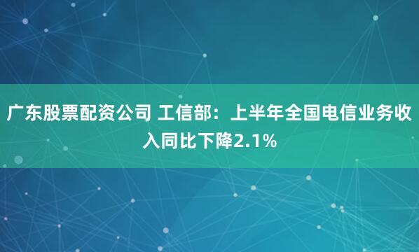 广东股票配资公司 工信部：上半年全国电信业务收入同比下降2.1%